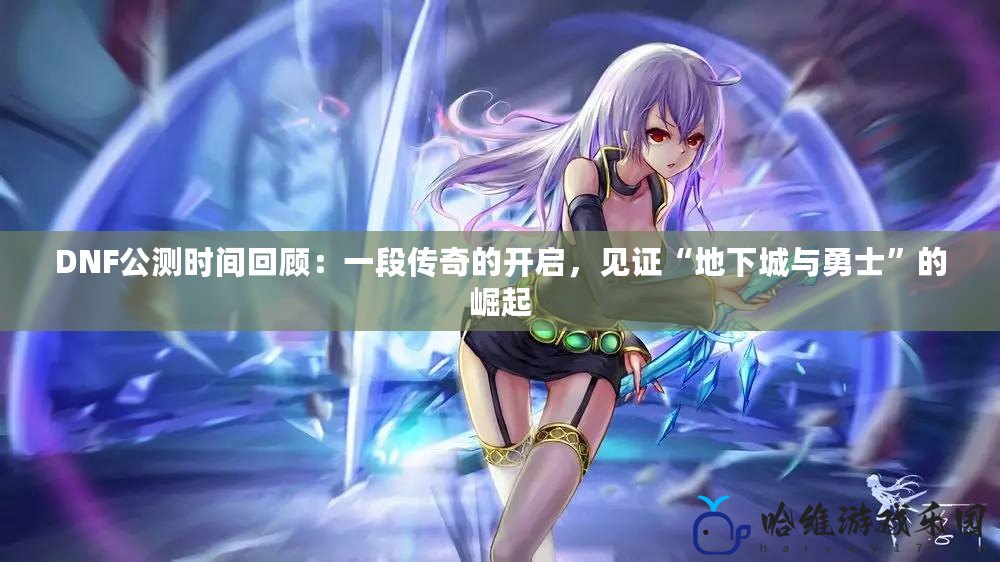 DNF公測時間回顧：一段傳奇的開啟，見證“地下城與勇士”的崛起
