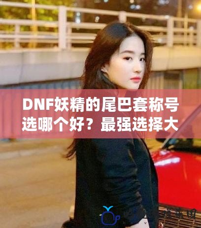 DNF妖精的尾巴套稱號選哪個好？最強(qiáng)選擇大揭秘！