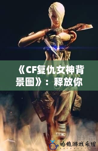 《CF復仇女神背景圖》：釋放你的戰斗熱血，勇敢挑戰極限！