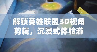 解鎖英雄聯盟3D視角剪輯，沉浸式體驗游戲的每一個精彩瞬間！