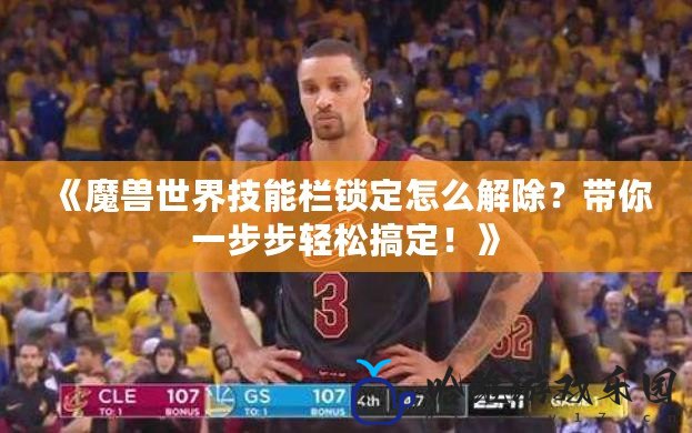 《魔獸世界技能欄鎖定怎么解除？帶你一步步輕松搞定！》