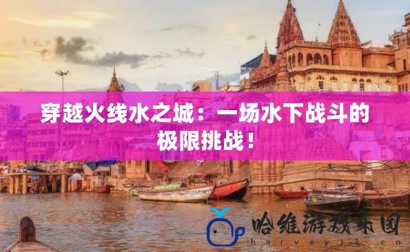 穿越火線水之城：一場(chǎng)水下戰(zhàn)斗的極限挑戰(zhàn)！
