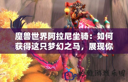 魔獸世界阿拉尼坐騎：如何獲得這只夢幻之馬，展現你的榮耀與魅力