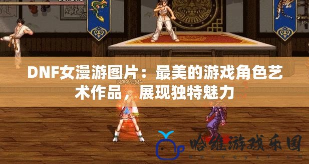 DNF女漫游圖片：最美的游戲角色藝術(shù)作品，展現(xiàn)獨特魅力
