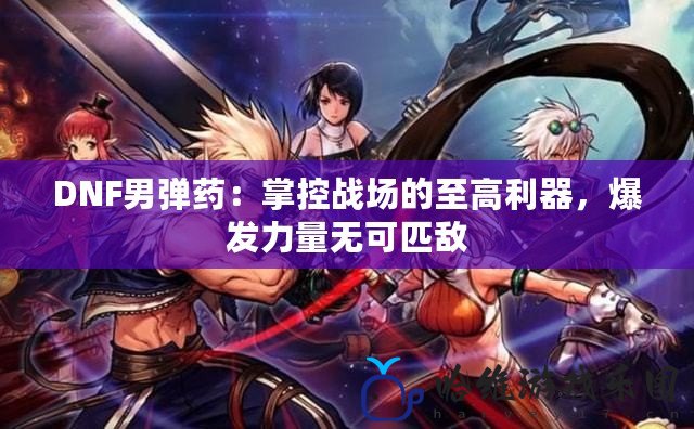 DNF男彈藥：掌控戰(zhàn)場(chǎng)的至高利器，爆發(fā)力量無可匹敵