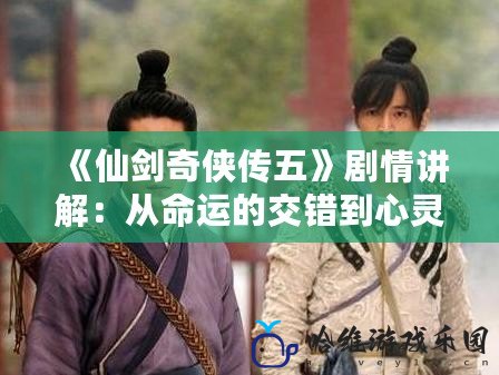 《仙劍奇?zhèn)b傳五》劇情講解：從命運(yùn)的交錯(cuò)到心靈的碰撞