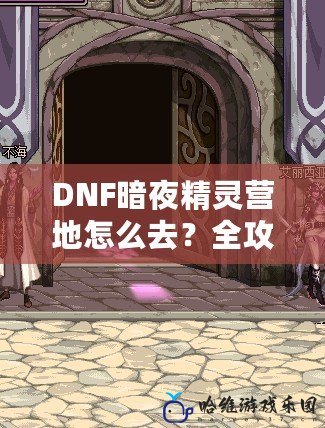 DNF暗夜精靈營地怎么去？全攻略詳解，讓你輕松找到目標！