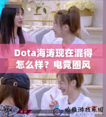 Dota海濤現在混得怎么樣？電競圈風云人物的蛻變之路