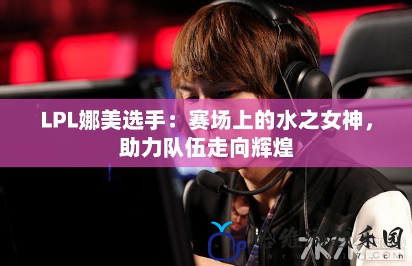 LPL娜美選手：賽場上的水之女神，助力隊伍走向輝煌