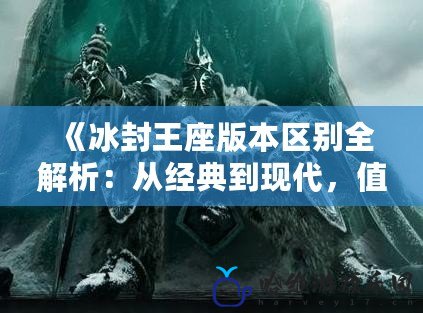 《冰封王座版本區(qū)別全解析：從經(jīng)典到現(xiàn)代，值得你了解的差異》