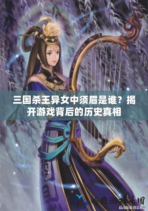 三國(guó)殺王異女中須眉是誰(shuí)？揭開(kāi)游戲背后的歷史真相