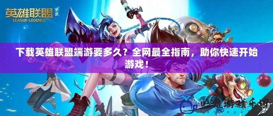下載英雄聯盟端游要多久？全網最全指南，助你快速開始游戲！