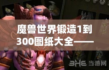 魔獸世界鍛造1到300圖紙大全——讓你快速掌握鍛造技能，成就你的職業夢想！