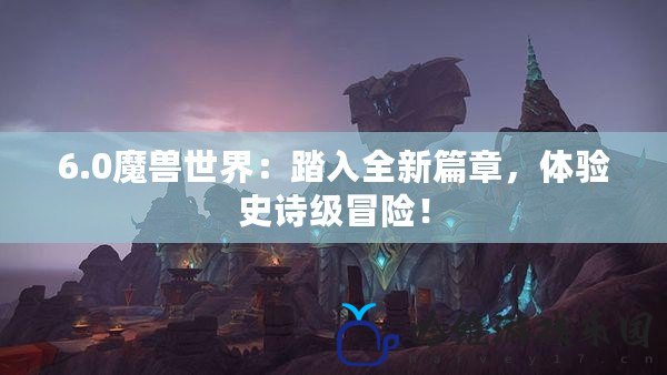 6.0魔獸世界：踏入全新篇章，體驗史詩級冒險！