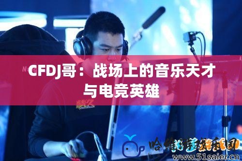 CFDJ哥：戰(zhàn)場(chǎng)上的音樂(lè)天才與電競(jìng)英雄