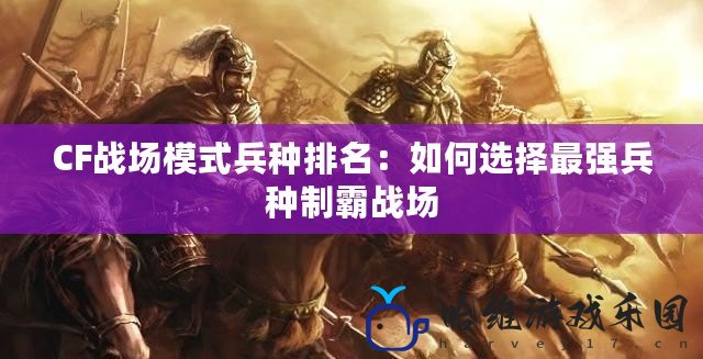 CF戰(zhàn)場模式兵種排名：如何選擇最強兵種制霸戰(zhàn)場