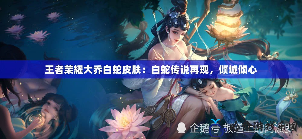 王者榮耀大喬白蛇皮膚：白蛇傳說再現(xiàn)，傾城傾心