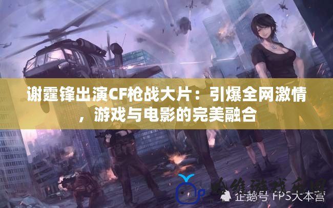 謝霆鋒出演CF槍戰大片：引爆全網激情，游戲與電影的完美融合
