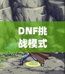 DNF挑戰模式哪個最好打？全方位攻略解密助你輕松通關！