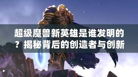 超級(jí)魔獸新英雄是誰(shuí)發(fā)明的？揭秘背后的創(chuàng)造者與創(chuàng)新之路