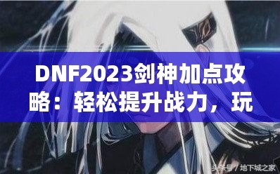 DNF2023劍神加點攻略：輕松提升戰(zhàn)力，玩轉(zhuǎn)高難度副本！