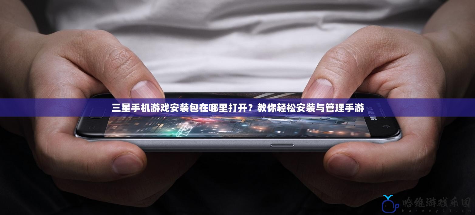 三星手機游戲安裝包在哪里打開？教你輕松安裝與管理手游