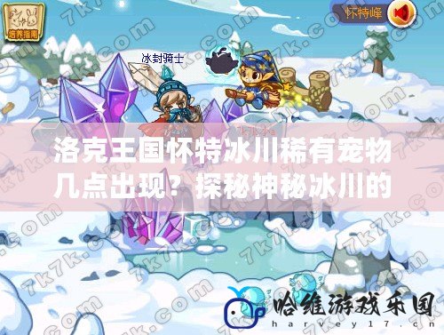 洛克王國(guó)懷特冰川稀有寵物幾點(diǎn)出現(xiàn)？探秘神秘冰川的傳奇寵物