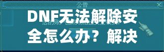DNF無法解除安全怎么辦？解決方案一網打盡！