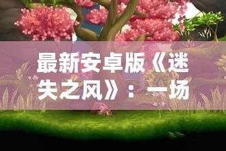 最新安卓版《迷失之風》：一場冒險與探索的極限體驗