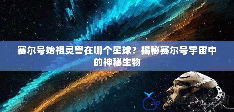 賽爾號(hào)始祖靈獸在哪個(gè)星球？揭秘賽爾號(hào)宇宙中的神秘生物