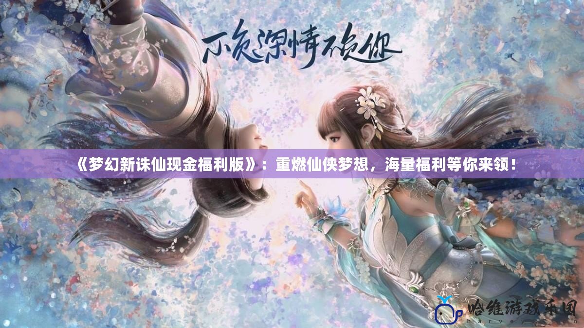 《夢幻新誅仙現金福利版》：重燃仙俠夢想，海量福利等你來領！