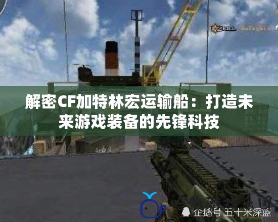 解密CF加特林宏運(yùn)輸船：打造未來游戲裝備的先鋒科技