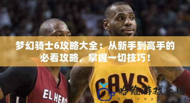 夢幻騎士6攻略大全：從新手到高手的必看攻略，掌握一切技巧！