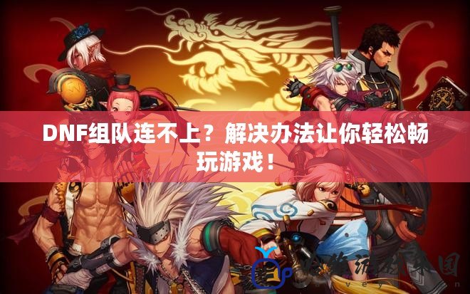 DNF組隊(duì)連不上？解決辦法讓你輕松暢玩游戲！