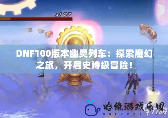 DNF100版本幽靈列車：探索魔幻之旅，開啟史詩級冒險(xiǎn)！