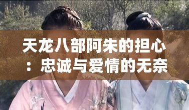 天龍八部阿朱的擔(dān)心：忠誠與愛情的無奈抉擇