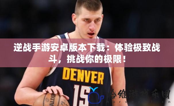 逆戰(zhàn)手游安卓版本下載：體驗(yàn)極致戰(zhàn)斗，挑戰(zhàn)你的極限！