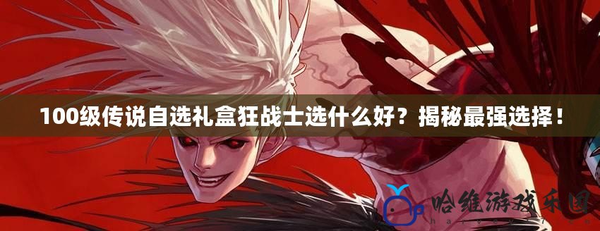 100級傳說自選禮盒狂戰(zhàn)士選什么好？揭秘最強(qiáng)選擇！
