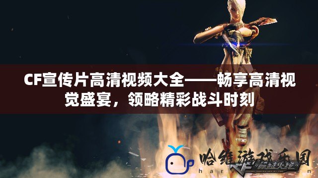 CF宣傳片高清視頻大全——暢享高清視覺盛宴，領(lǐng)略精彩戰(zhàn)斗時刻