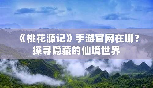 《桃花源記》手游官網(wǎng)在哪？探尋隱藏的仙境世界