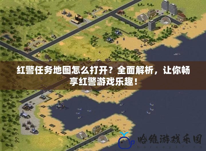 紅警任務(wù)地圖怎么打開？全面解析，讓你暢享紅警游戲樂(lè)趣！