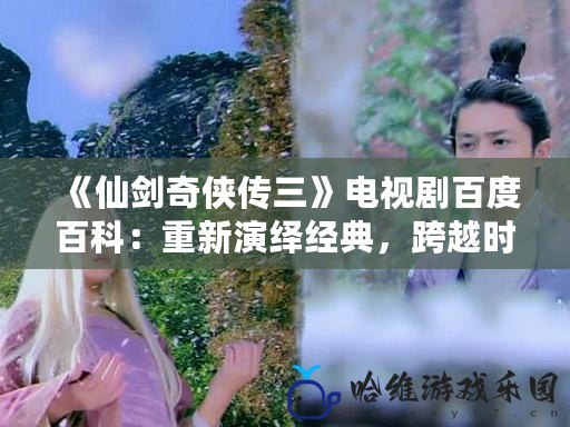 《仙劍奇俠傳三》電視劇百度百科：重新演繹經典，跨越時空的仙俠傳奇