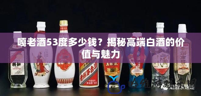 嘎老酒53度多少錢？揭秘高端白酒的價值與魅力