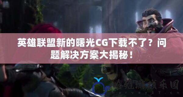 英雄聯盟新的曙光CG下載不了？問題解決方案大揭秘！