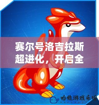 賽爾號洛吉拉斯超進化，開啟全新戰(zhàn)力巔峰！