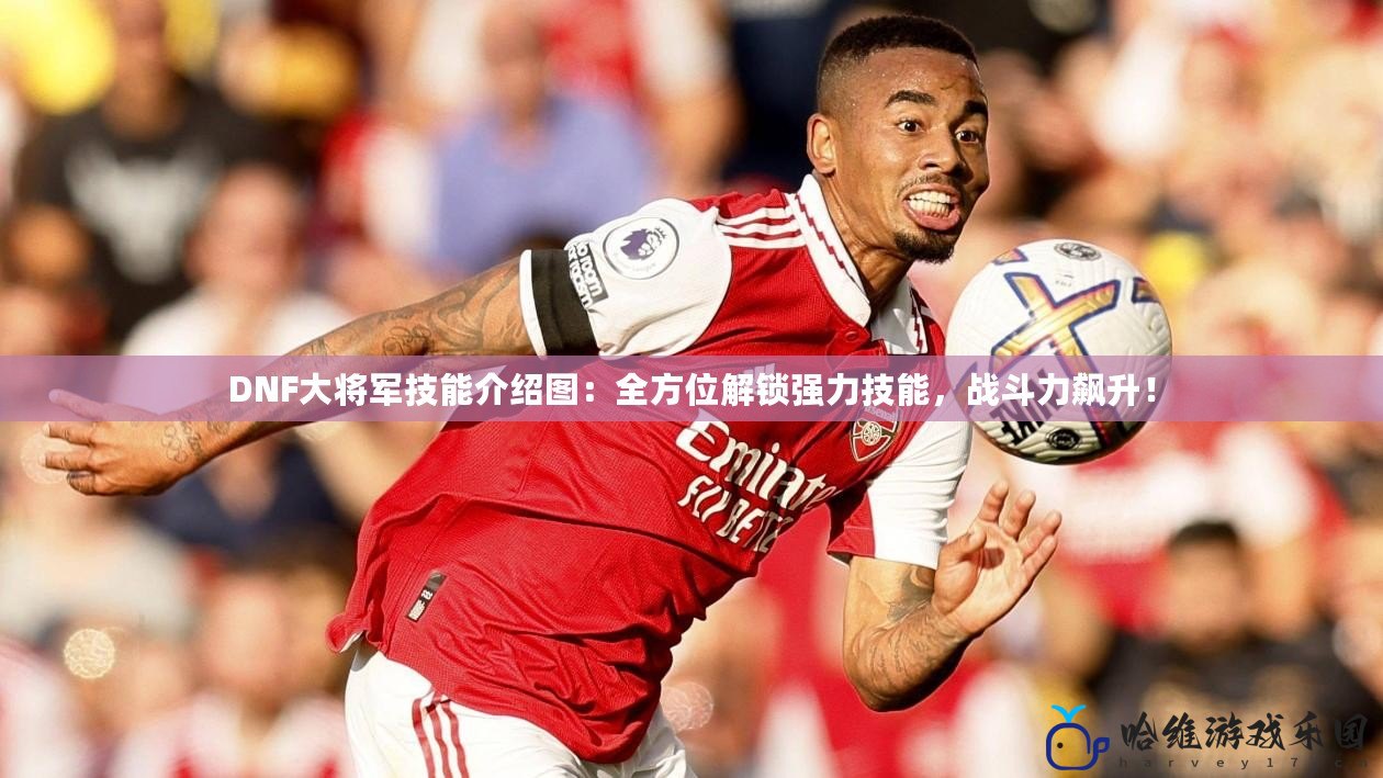 DNF大將軍技能介紹圖：全方位解鎖強力技能，戰(zhàn)斗力飆升！