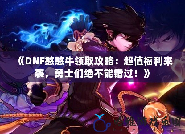 《DNF憨憨牛領(lǐng)取攻略：超值福利來襲，勇士們絕不能錯(cuò)過！》