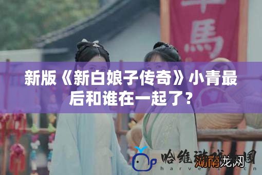 新版《新白娘子傳奇》小青最后和誰在一起了？