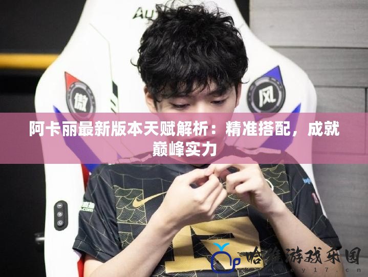 阿卡麗最新版本天賦解析：精準(zhǔn)搭配，成就巔峰實(shí)力