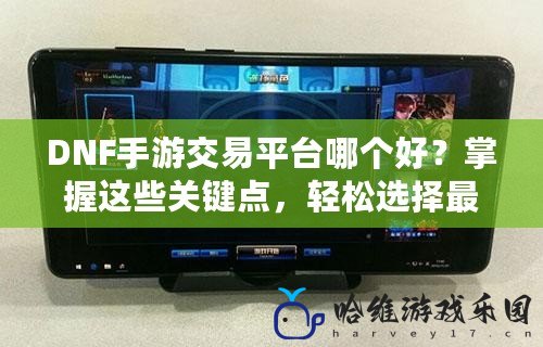 DNF手游交易平臺哪個好？掌握這些關鍵點，輕松選擇最適合你的交易平臺